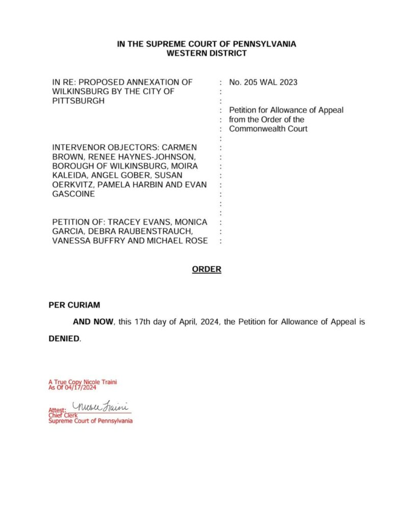 In the Supreme Court of Pennsylvania, Western District. In re: Proposed Annexation of Wilkinsburg by the City of Pittsburgh. Intervenor objectors: Carmen Brown, Renee Haynes-Johnson, Borough of Wilkinsburg, Moira Kaleida, Angel Gober, Susan Oerkvitz, Pamela Harbin, and Evan Gascoine. Petition of: Tracey Evans, Monica Garcia, Debra Raubenstrauch, Vanessa Buffry, and Michael Rose. No. 205 WAL 2023. Petition for Allowance of Appeal from the Order of the Commonwealth Court. Order. Per curiam, and now, this 17th day of April, 2024, the Petition for Allowance of Appeal is DENIED.